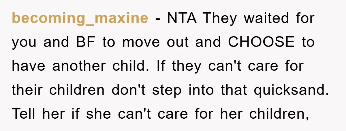 becoming_maxine − NTA They waited for you and BF to move out and CHOOSE to have another child. If they can't care for their children don't step into that quicksand....