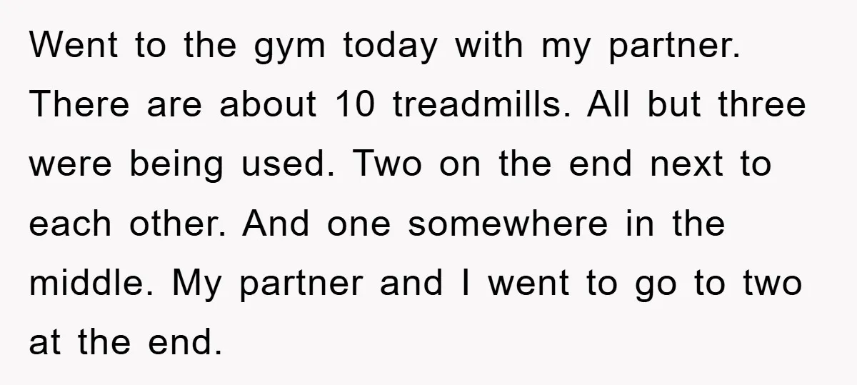 Went to the gym today with my partner. There are about 10 treadmills. All but three were being used. Two on the end next to each other. And one somewhere...
