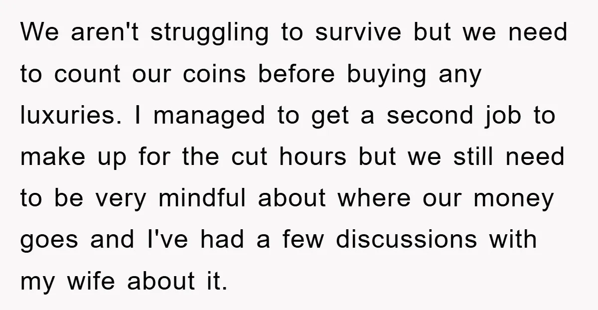 We aren't struggling to survive but we need to count our coins before buying any luxuries. I managed to get a second job to make up for the cut hours...