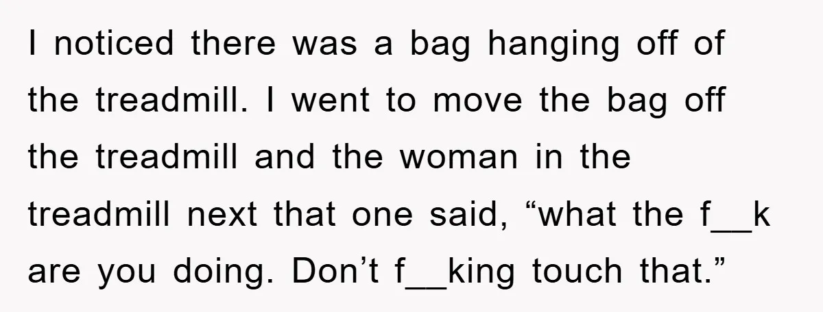 I noticed there was a bag hanging off of the treadmill. I went to move the bag off the treadmill and the woman in the treadmill next that one said,...