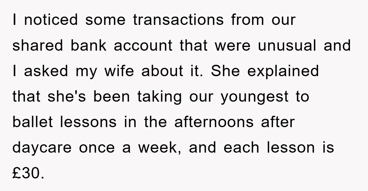 I noticed some transactions from our shared bank account that were unusual and I asked my wife about it. She explained that she's been taking our youngest to ballet lessons...