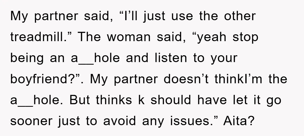 My partner said, “I’ll just use the other treadmill.” The woman said, “yeah stop being an a__hole and listen to your boyfriend?”. My partner doesn’t thinkI’m the a__hole. But thinks...