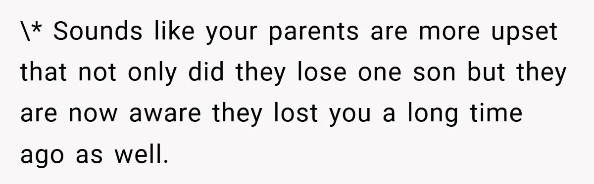 \* Sounds like your parents are more upset that not only did they lose one son but they are now aware they lost you a long time ago as well.