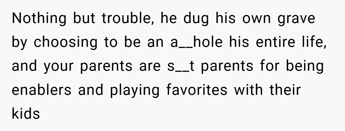 Nothing but trouble, he dug his own grave by choosing to be an a__hole his entire life, and your parents are s__t parents for being enablers and playing favorites with...