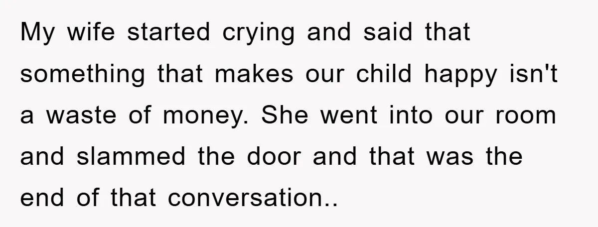 My wife started crying and said that something that makes our child happy isn't a waste of money. She went into our room and slammed the door and that was...