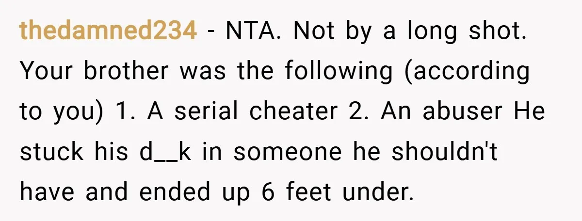 thedamned234 − NTA. Not by a long shot. Your brother was the following (according to you) 1. A serial cheater 2. An abuser He stuck his d__k in someone he...