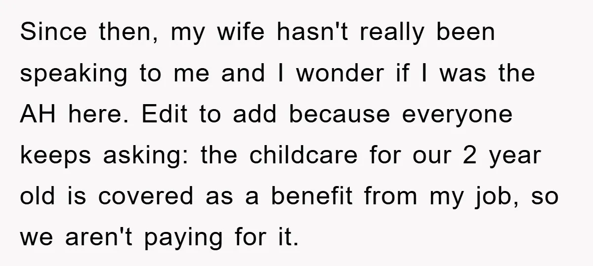 Since then, my wife hasn't really been speaking to me and I wonder if I was the AH here. Edit to add because everyone keeps asking: the childcare for our...
