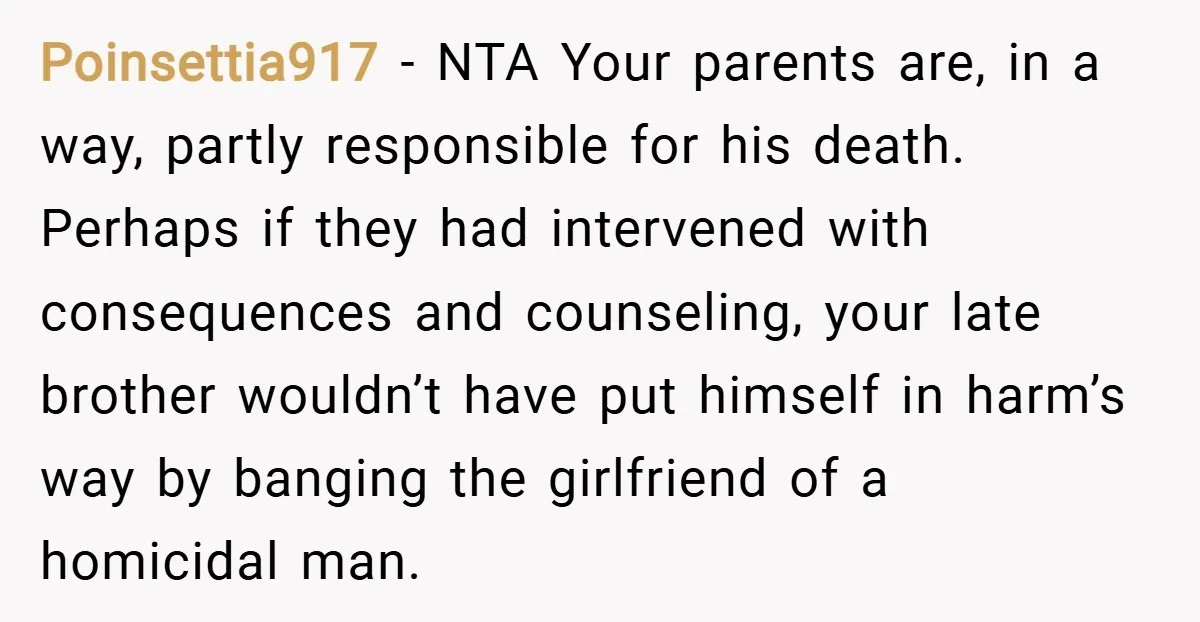 Poinsettia917 − NTA Your parents are, in a way, partly responsible for his death. Perhaps if they had intervened with consequences and counseling, your late brother wouldn’t have put himself...