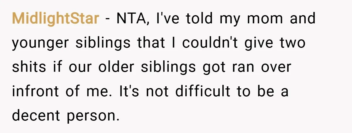 MidlightStar − NTA, I've told my mom and younger siblings that I couldn't give two shits if our older siblings got ran over infront of me. It's not difficult to...