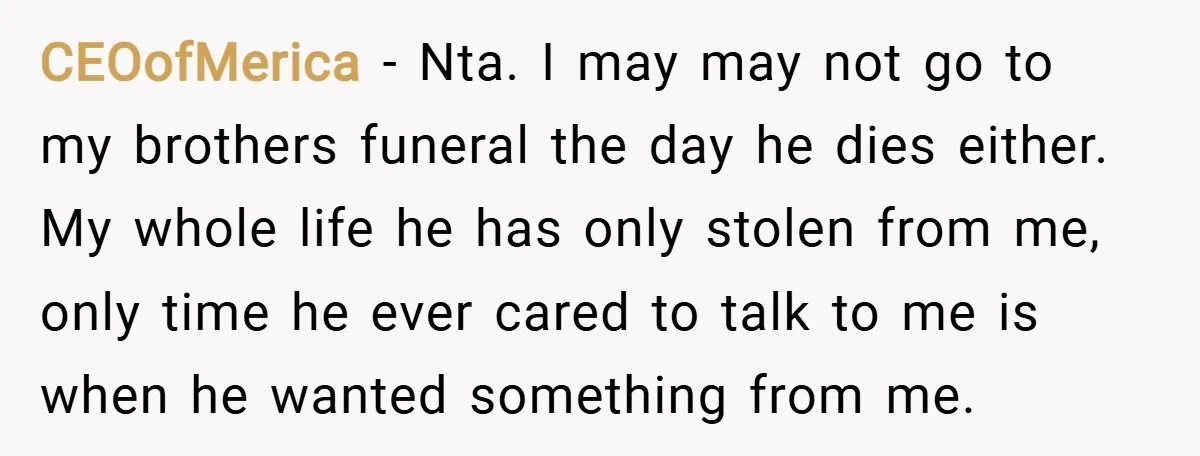 CEOofMerica − Nta. I may may not go to my brothers funeral the day he dies either. My whole life he has only stolen from me, only time he ever...