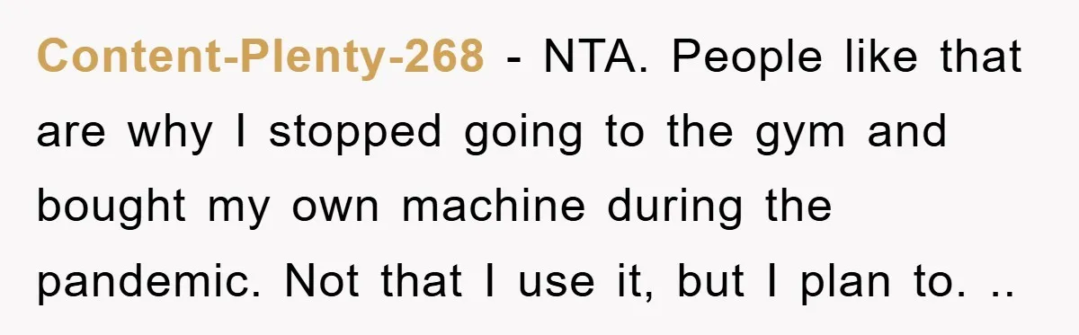 Content-Plenty-268 − NTA. People like that are why I stopped going to the gym and bought my own machine during the pandemic. Not that I use it, but I plan...