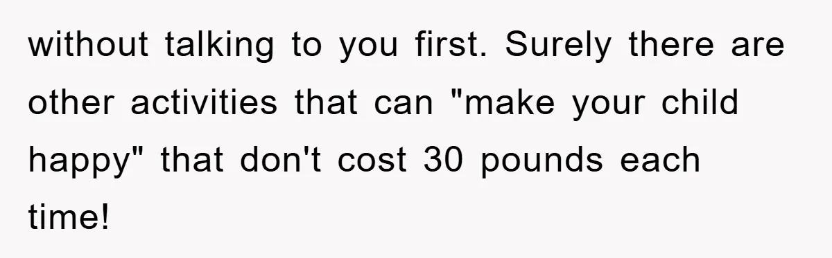 without talking to you first. Surely there are other activities that can "make your child happy" that don't cost 30 pounds each time!