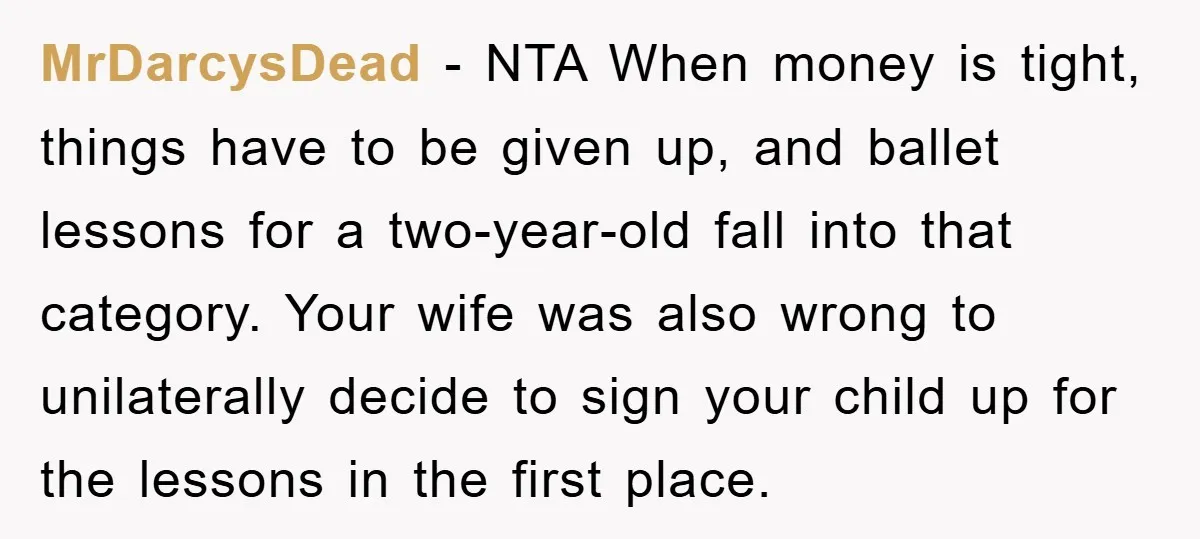 MrDarcysDead − NTA When money is tight, things have to be given up, and ballet lessons for a two-year-old fall into that category. Your wife was also wrong to unilaterally...