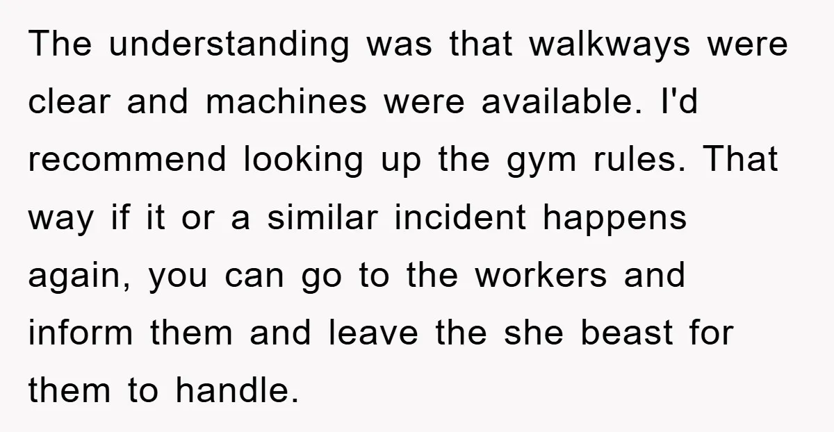 The understanding was that walkways were clear and machines were available. I'd recommend looking up the gym rules. That way if it or a similar incident happens again, you can...