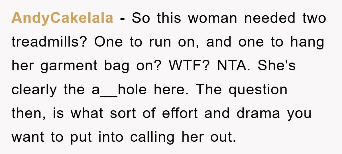 AndyCakelala − So this woman needed two treadmills? One to run on, and one to hang her garment bag on? WTF? NTA. She's clearly the a__hole here. The question then,...