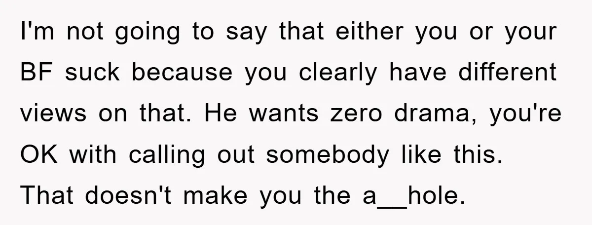 I'm not going to say that either you or your BF suck because you clearly have different views on that. He wants zero drama, you're OK with calling out somebody...