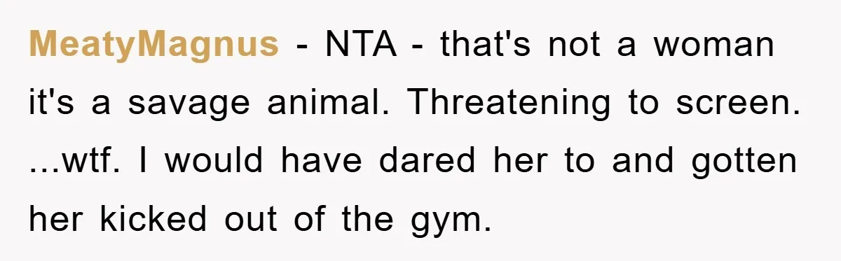 MeatyMagnus − NTA - that's not a woman it's a savage animal. Threatening to screen. ...wtf. I would have dared her to and gotten her kicked out of the gym.