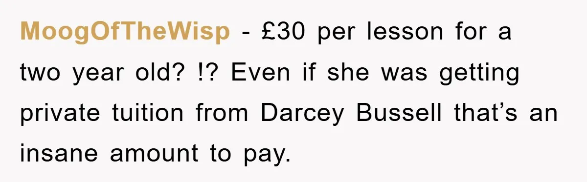 MoogOfTheWisp − £30 per lesson for a two year old? !? Even if she was getting private tuition from Darcey Bussell that’s an insane amount to pay.