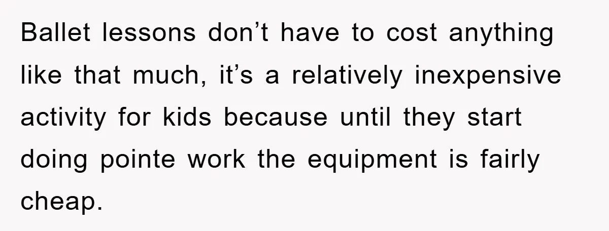 Ballet lessons don’t have to cost anything like that much, it’s a relatively inexpensive activity for kids because until they start doing pointe work the equipment is fairly cheap.