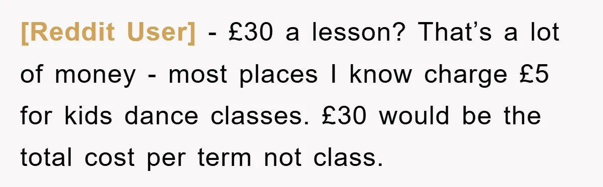 [Reddit User] − £30 a lesson? That’s a lot of money - most places I know charge £5 for kids dance classes. £30 would be the total cost per term...