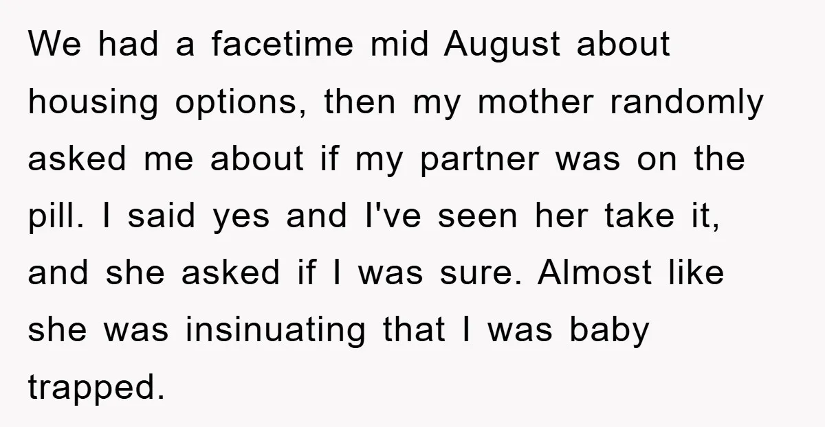 We had a facetime mid August about housing options, then my mother randomly asked me about if my partner was on the pill. I said yes and I've seen her...