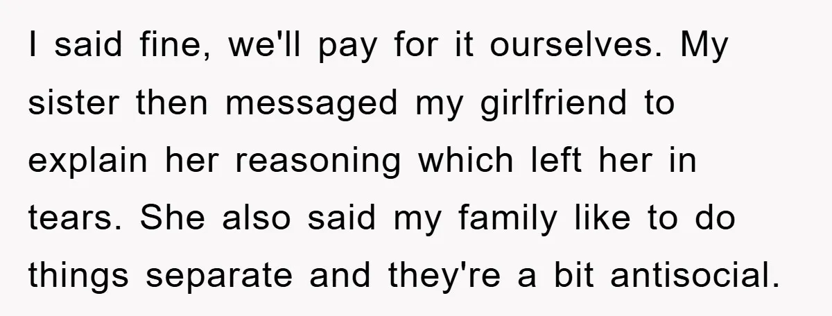 I said fine, we'll pay for it ourselves. My sister then messaged my girlfriend to explain her reasoning which left her in tears. She also said my family like to...