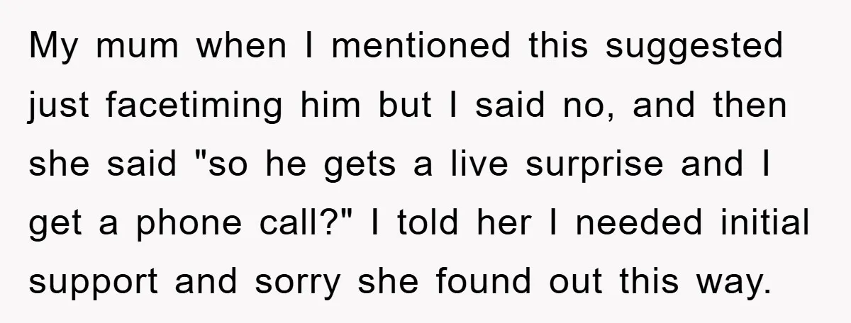 My mum when I mentioned this suggested just facetiming him but I said no, and then she said "so he gets a live surprise and I get a phone call?"...