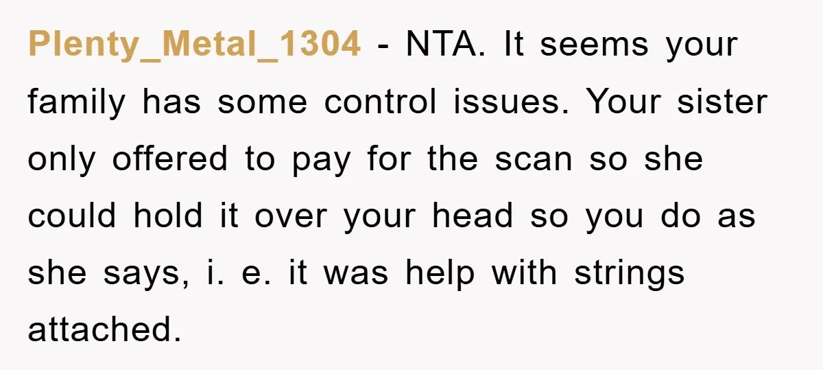 Plenty_Metal_1304 − NTA. It seems your family has some control issues. Your sister only offered to pay for the scan so she could hold it over your head so you...