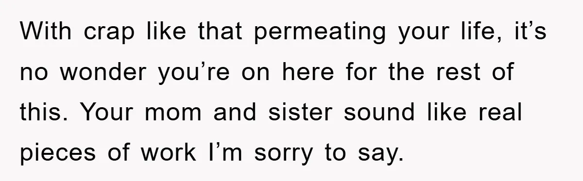 With crap like that permeating your life, it’s no wonder you’re on here for the rest of this. Your mom and sister sound like real pieces of work I’m sorry...