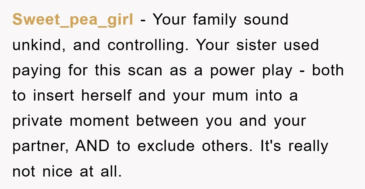 Sweet_pea_girl − Your family sound unkind, and controlling. Your sister used paying for this scan as a power play - both to insert herself and your mum into a private...