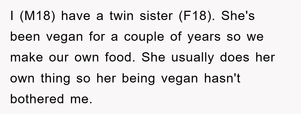 I (M18) have a twin sister (F18). She's been vegan for a couple of years so we make our own food. She usually does her own thing so her being...
