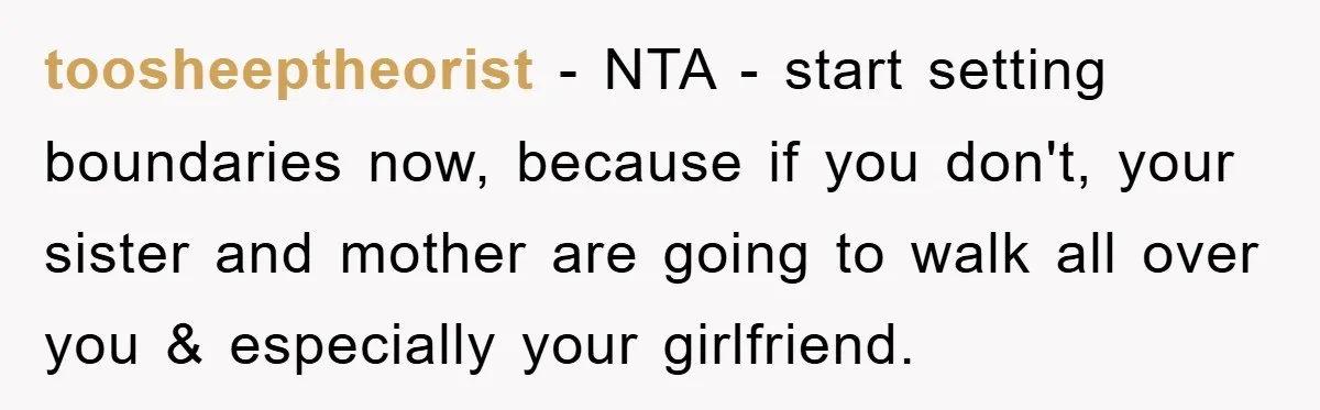 toosheeptheorist − NTA - start setting boundaries now, because if you don't, your sister and mother are going to walk all over you & especially your girlfriend.