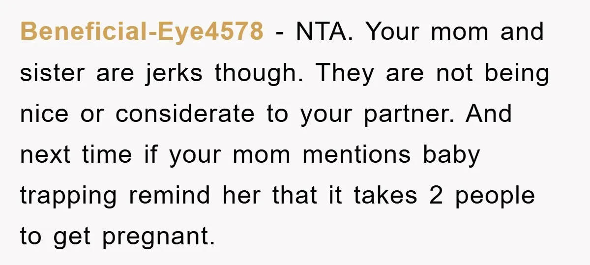 Beneficial-Eye4578 − NTA. Your mom and sister are jerks though. They are not being nice or considerate to your partner. And next time if your mom mentions baby trapping remind...