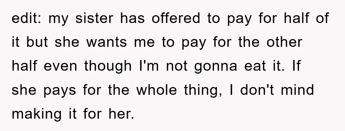 edit: my sister has offered to pay for half of it but she wants me to pay for the other half even though I'm not gonna eat it. If she...