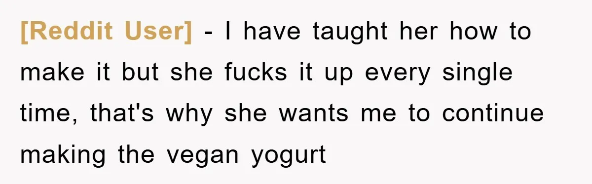 [Reddit User] − I have taught her how to make it but she fucks it up every single time, that's why she wants me to continue making the vegan yogurt