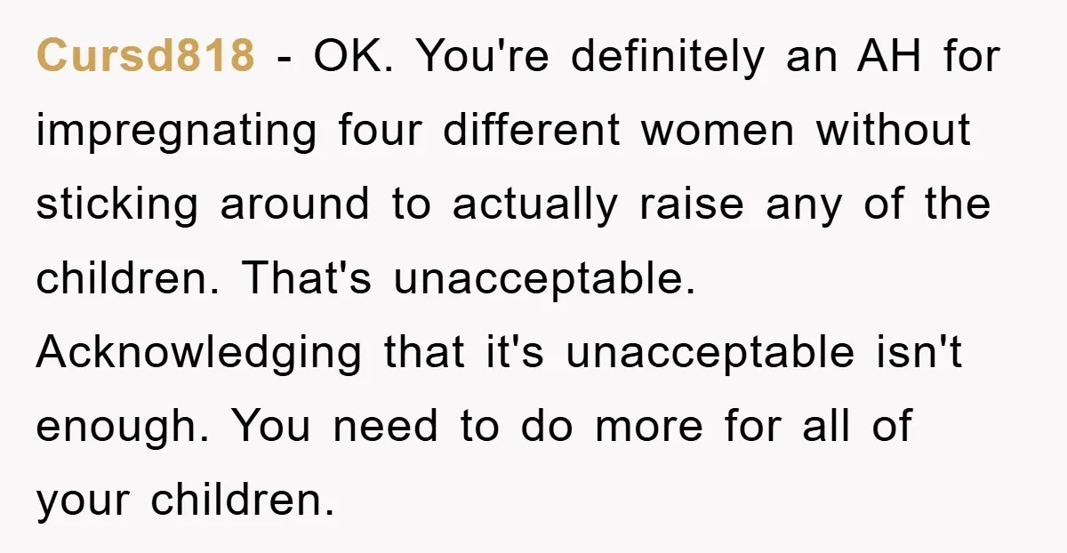 Cursd818 − OK. You're definitely an AH for impregnating four different women without sticking around to actually raise any of the children. That's unacceptable. Acknowledging that it's unacceptable isn't enough....