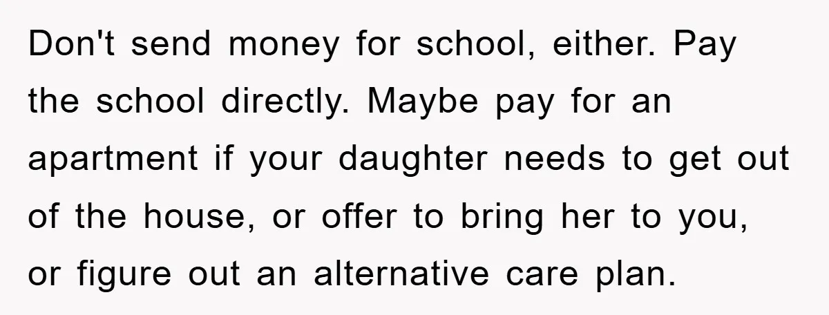Don't send money for school, either. Pay the school directly. Maybe pay for an apartment if your daughter needs to get out of the house, or offer to bring her...