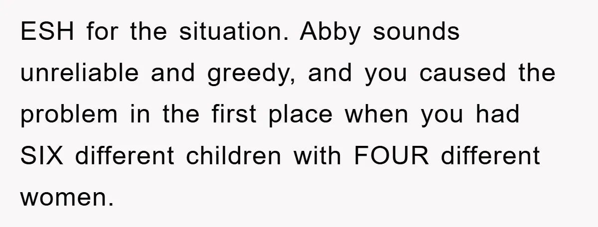 ESH for the situation. Abby sounds unreliable and greedy, and you caused the problem in the first place when you had SIX different children with FOUR different women.