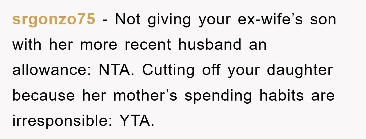 srgonzo75 − Not giving your ex-wife’s son with her more recent husband an allowance: NTA. Cutting off your daughter because her mother’s spending habits are irresponsible: YTA.