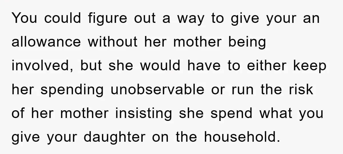You could figure out a way to give your an allowance without her mother being involved, but she would have to either keep her spending unobservable or run the risk...