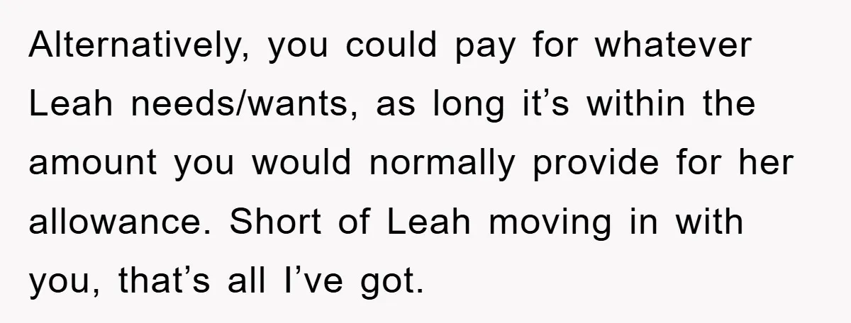 Alternatively, you could pay for whatever Leah needs/wants, as long it’s within the amount you would normally provide for her allowance. Short of Leah moving in with you, that’s all...