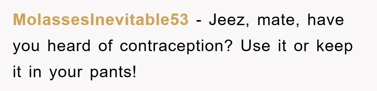MolassesInevitable53 − Jeez, mate, have you heard of contraception? Use it or keep it in your pants!