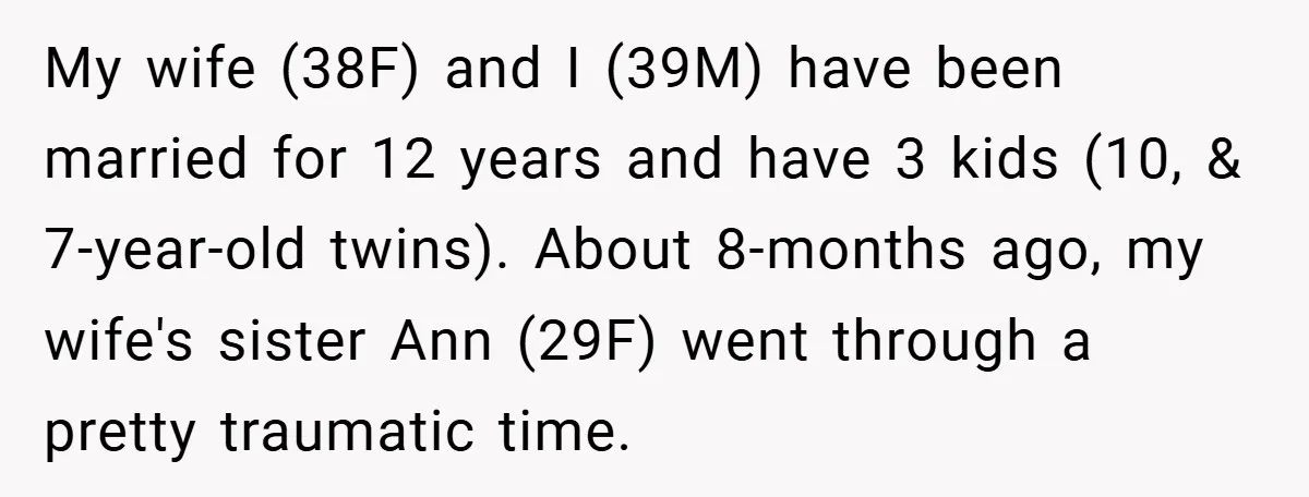 My wife (38F) and I (39M) have been married for 12 years and have 3 kids (10, & 7-year-old twins). About 8-months ago, my wife's sister Ann (29F) went through...
