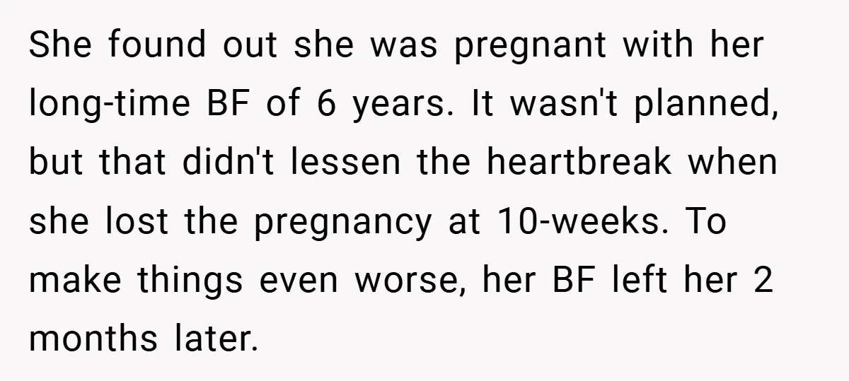She found out she was pregnant with her long-time BF of 6 years. It wasn't planned, but that didn't lessen the heartbreak when she lost the pregnancy at 10-weeks. To...