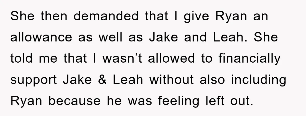 She then demanded that I give Ryan an allowance as well as Jake and Leah. She told me that I wasn’t allowed to financially support Jake & Leah without also...
