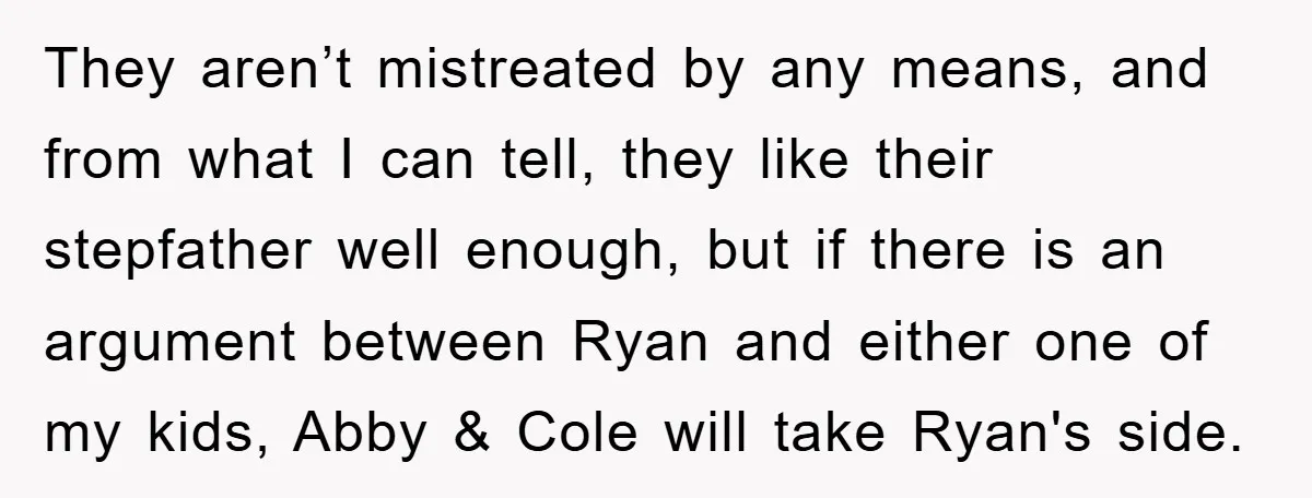 They aren’t mistreated by any means, and from what I can tell, they like their stepfather well enough, but if there is an argument between Ryan and either one of...