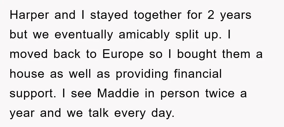 Harper and I stayed together for 2 years but we eventually amicably split up. I moved back to Europe so I bought them a house as well as providing financial...