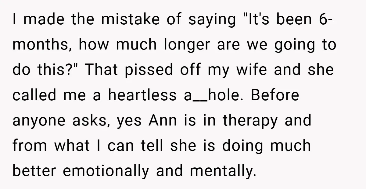 I made the mistake of saying "It's been 6-months, how much longer are we going to do this?" That pissed off my wife and she called me a heartless a__hole....