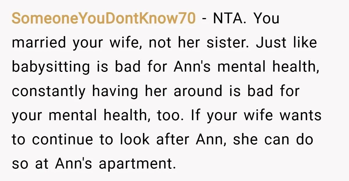 SomeoneYouDontKnow70 − NTA. You married your wife, not her sister. Just like babysitting is bad for Ann's mental health, constantly having her around is bad for your mental health, too....