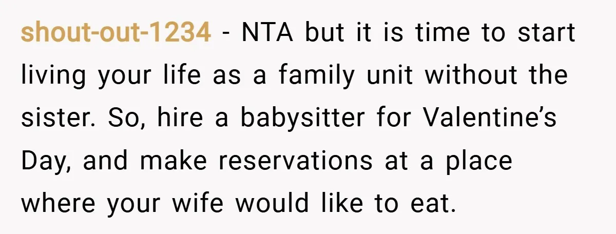 shout-out-1234 − NTA but it is time to start living your life as a family unit without the sister. So, hire a babysitter for Valentine’s Day, and make reservations at...